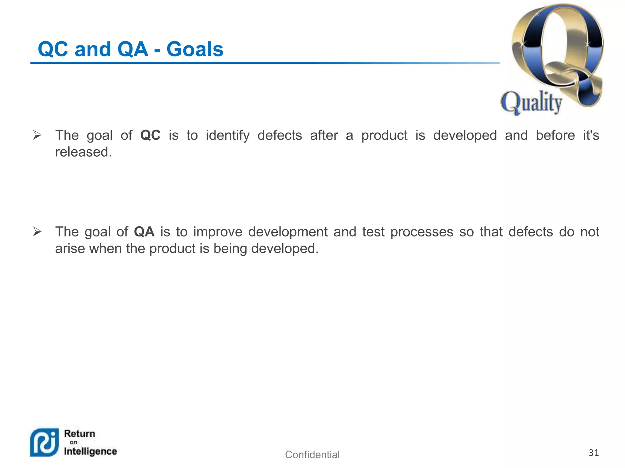Confidential 31
QC and QA - Goals
 The goal of QC is to identify defects after a product is developed and before it's
released.
 The goal of QA is to improve development and test processes so that defects do not
arise when the product is being developed.
 