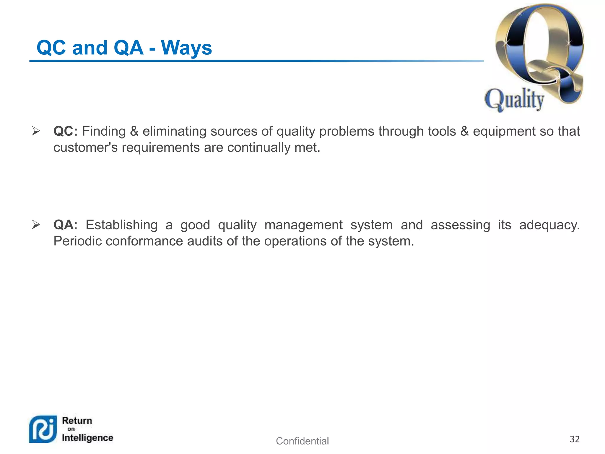 Confidential 32
QC and QA - Ways
 QC: Finding & eliminating sources of quality problems through tools & equipment so that
customer's requirements are continually met.
 QA: Establishing a good quality management system and assessing its adequacy.
Periodic conformance audits of the operations of the system.
 