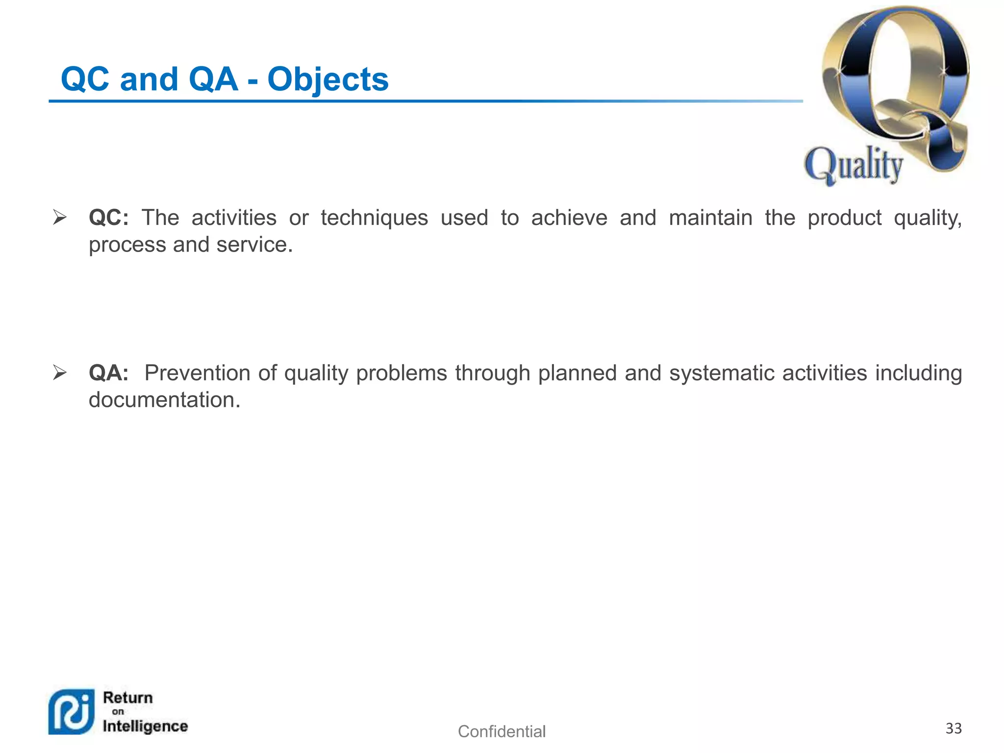 Confidential 33
QC and QA - Objects
 QC: The activities or techniques used to achieve and maintain the product quality,
process and service.
 QA: Prevention of quality problems through planned and systematic activities including
documentation.
 