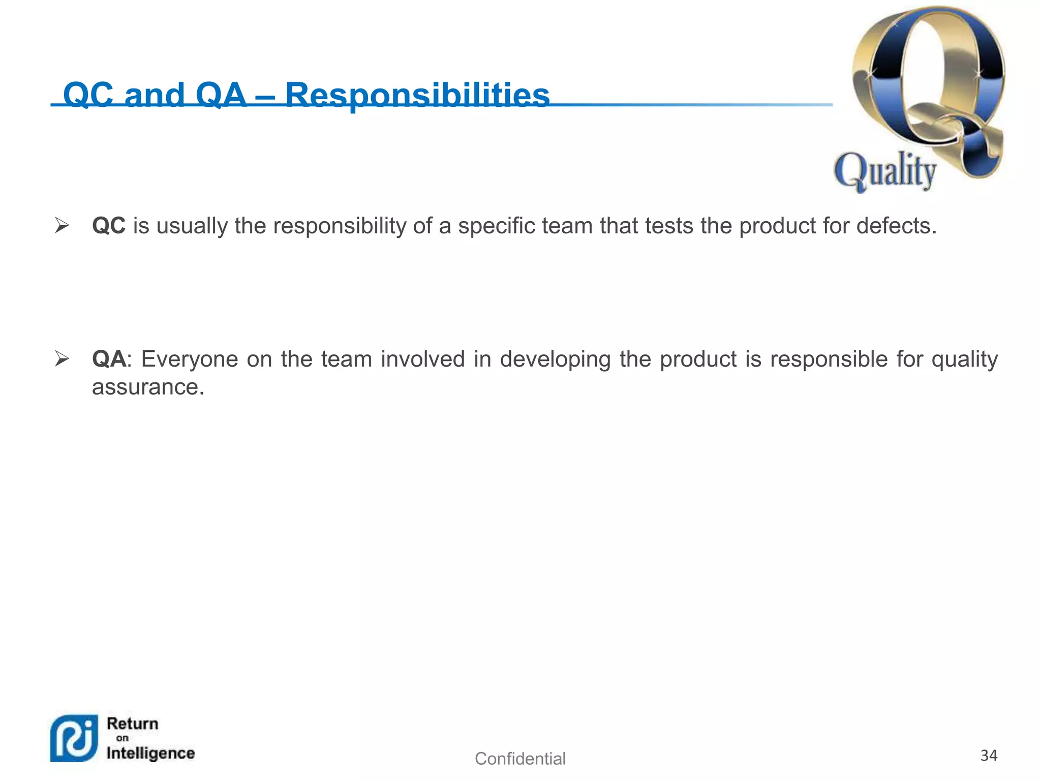 Confidential 34
QC and QA – Responsibilities
 QC is usually the responsibility of a specific team that tests the product for defects.
 QA: Everyone on the team involved in developing the product is responsible for quality
assurance.
 