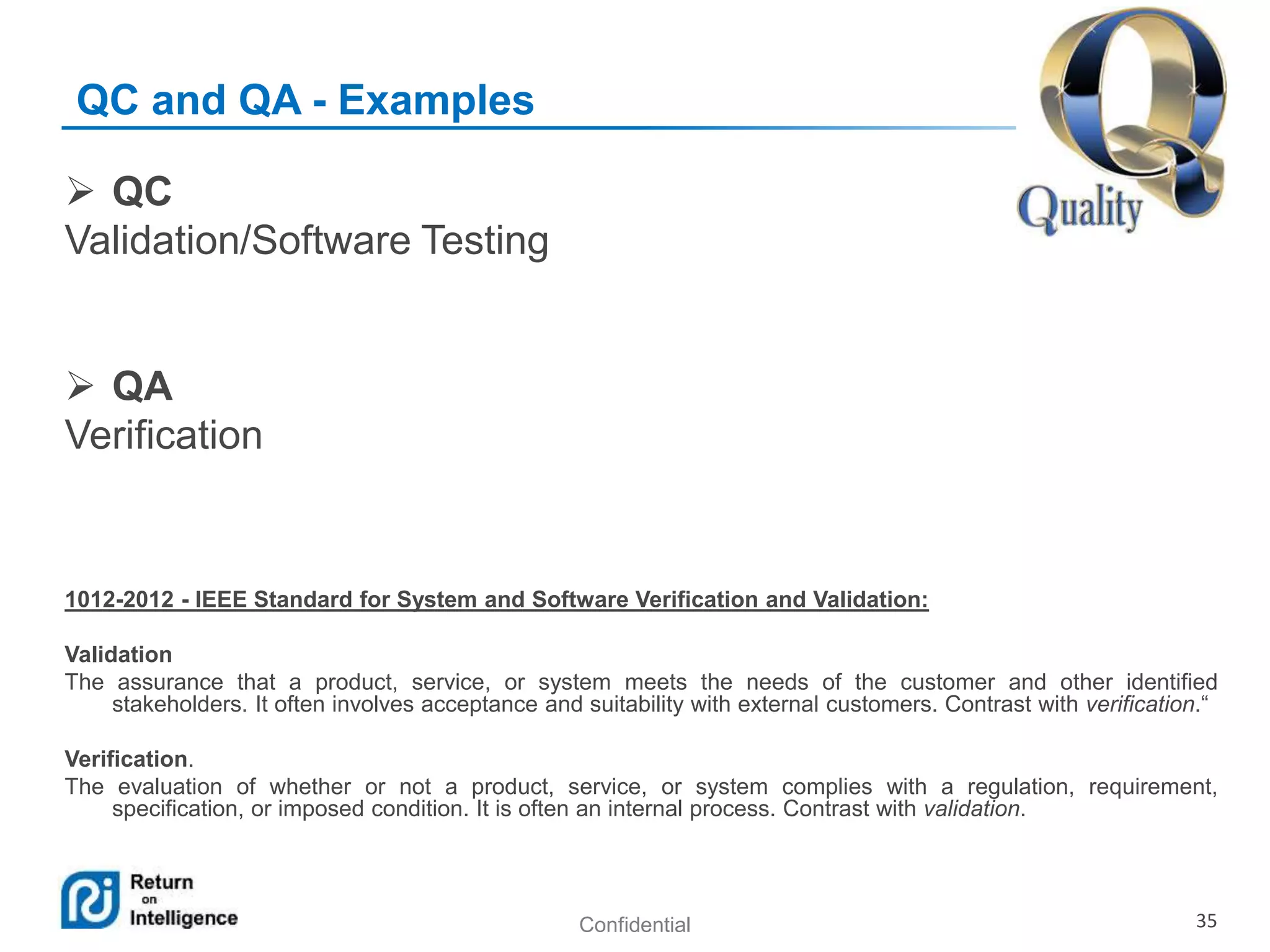 Confidential 35
QC and QA - Examples
 QC
Validation/Software Testing
 QA
Verification
1012-2012 - IEEE Standard for System and Software Verification and Validation:
Validation
The assurance that a product, service, or system meets the needs of the customer and other identified
stakeholders. It often involves acceptance and suitability with external customers. Contrast with verification.“
Verification.
The evaluation of whether or not a product, service, or system complies with a regulation, requirement,
specification, or imposed condition. It is often an internal process. Contrast with validation.
 