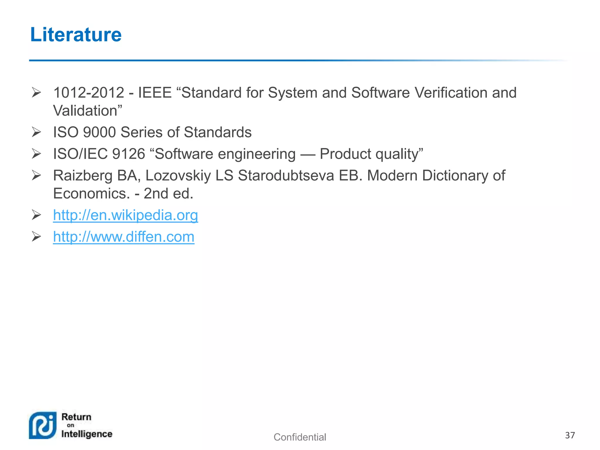 Confidential 37
Literature
 1012-2012 - IEEE “Standard for System and Software Verification and
Validation”
 ISO 9000 Series of Standards
 ISO/IEC 9126 “Software engineering — Product quality”
 Raizberg BA, Lozovskiy LS Starodubtseva EB. Modern Dictionary of
Economics. - 2nd ed.
 http://en.wikipedia.org
 http://www.diffen.com
 