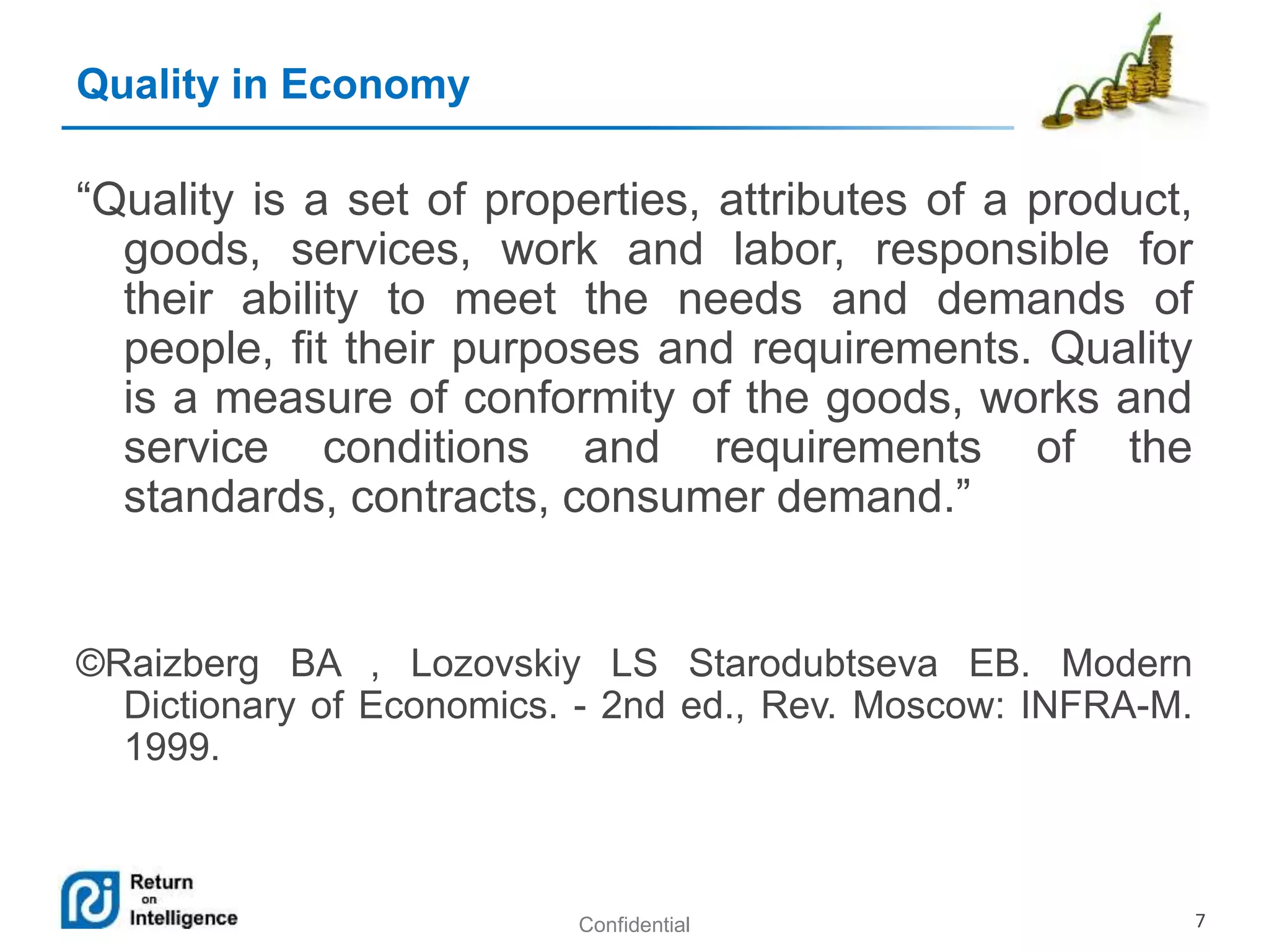 Confidential 7
Quality in Economy
“Quality is a set of properties, attributes of a product,
goods, services, work and labor, responsible for
their ability to meet the needs and demands of
people, fit their purposes and requirements. Quality
is a measure of conformity of the goods, works and
service conditions and requirements of the
standards, contracts, consumer demand.”
©Raizberg BA , Lozovskiy LS Starodubtseva EB. Modern
Dictionary of Economics. - 2nd ed., Rev. Moscow: INFRA-M.
1999.
 
