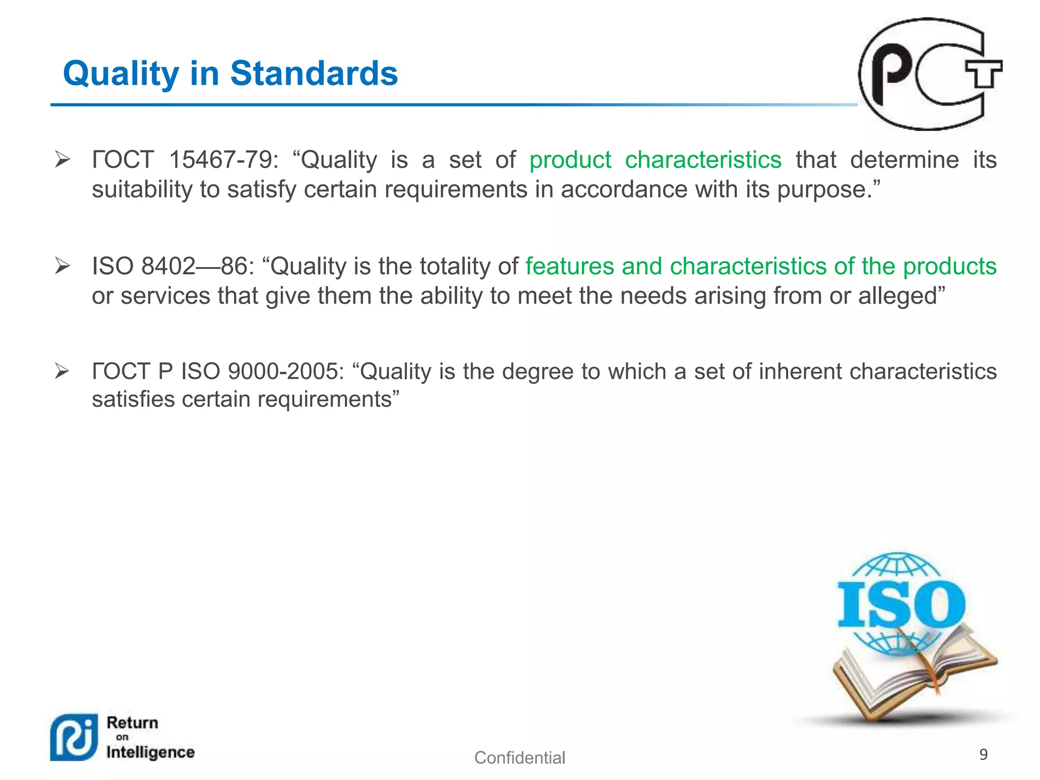 Confidential 9
Quality in Standards
 ГОСТ 15467-79: “Quality is a set of product characteristics that determine its
suitability to satisfy certain requirements in accordance with its purpose.”
 ISO 8402—86: “Quality is the totality of features and characteristics of the products
or services that give them the ability to meet the needs arising from or alleged”
 ГОСТ Р ISO 9000-2005: “Quality is the degree to which a set of inherent characteristics
satisfies certain requirements”
 
