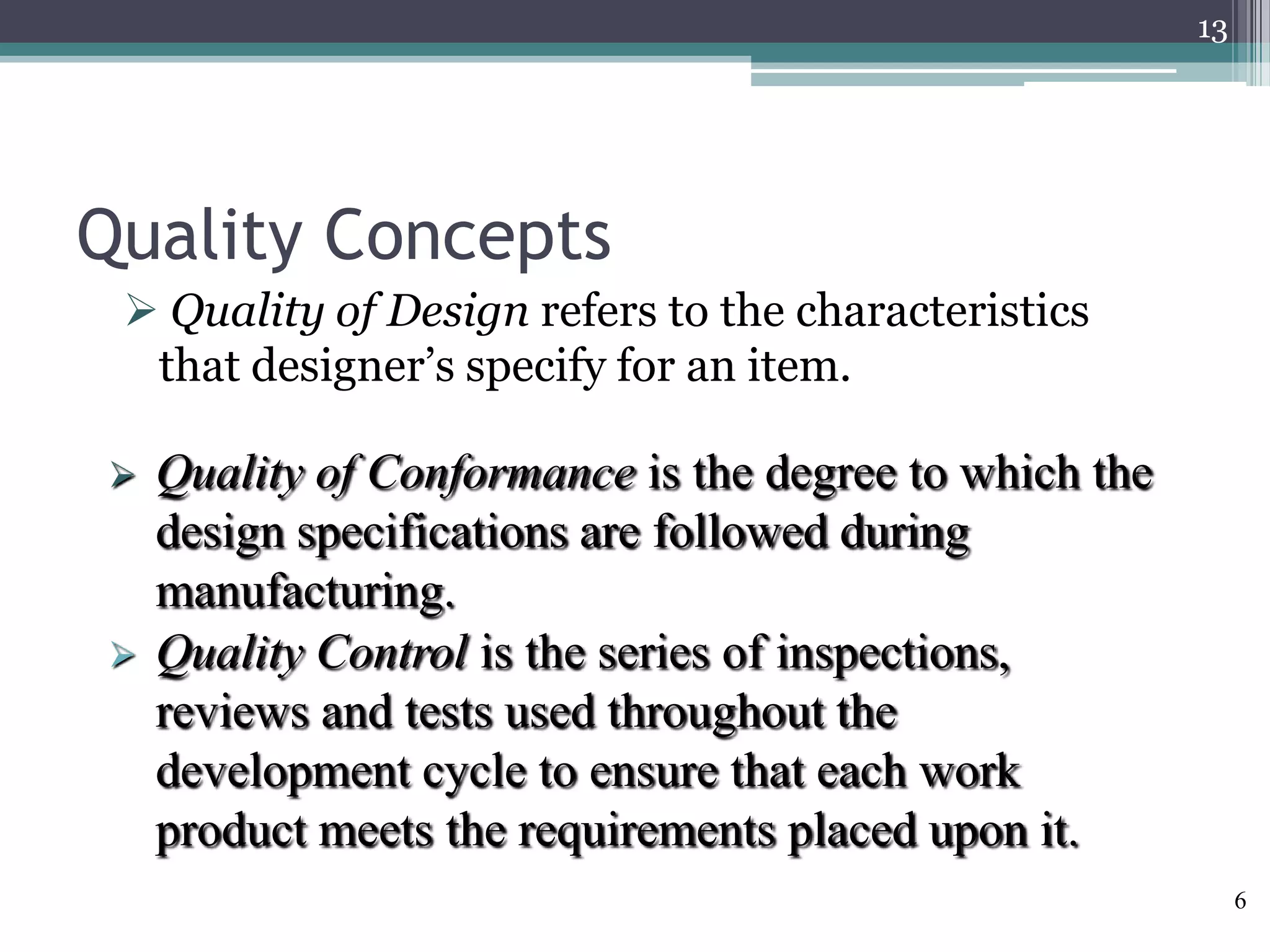 13

Quality Concepts
 Quality of Design refers to the characteristics
that designer’s specify for an item.




Quality of Conformance is the degree to which the
design specifications are followed during
manufacturing.
Quality Control is the series of inspections,
reviews and tests used throughout the
development cycle to ensure that each work
product meets the requirements placed upon it.
6

 