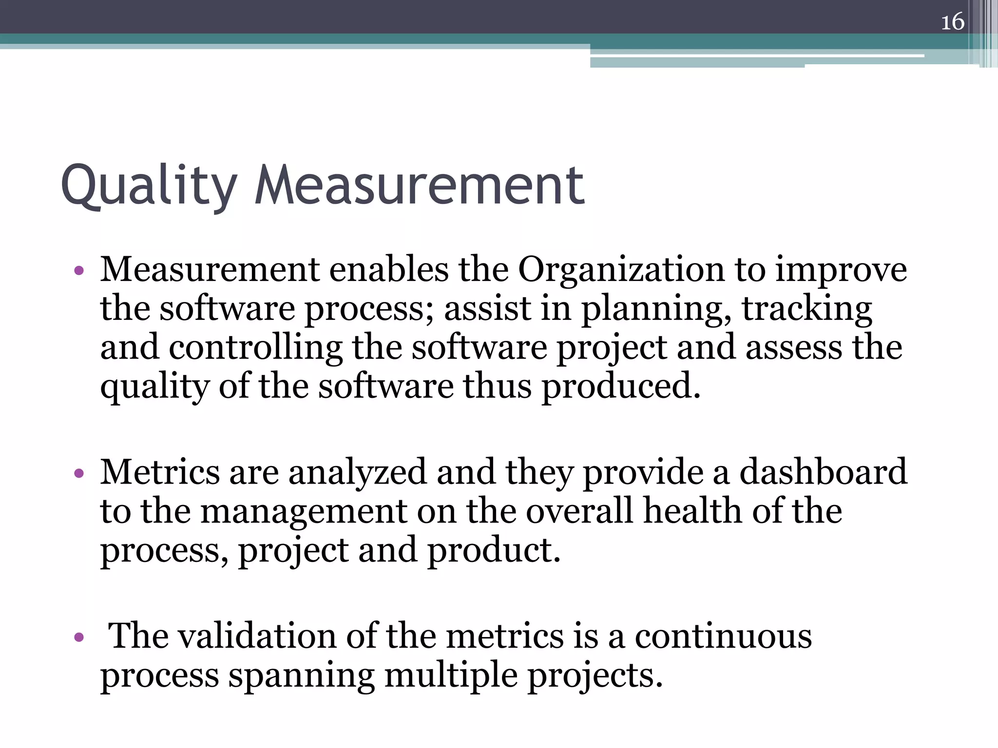 16

Quality Measurement
• Measurement enables the Organization to improve
the software process; assist in planning, tracking
and controlling the software project and assess the
quality of the software thus produced.
• Metrics are analyzed and they provide a dashboard
to the management on the overall health of the
process, project and product.
• The validation of the metrics is a continuous
process spanning multiple projects.

 