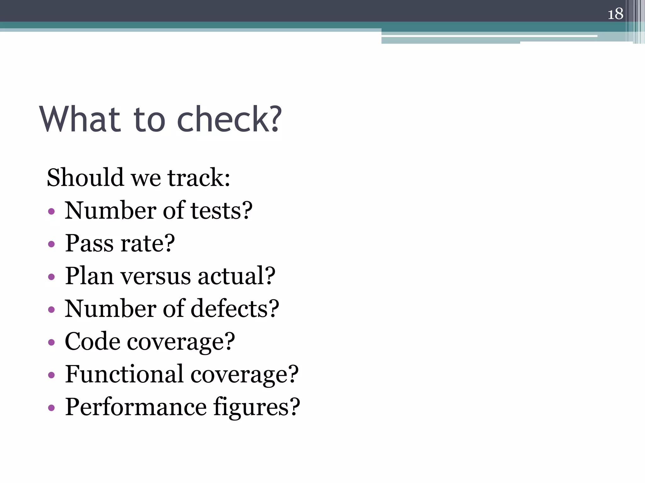 18

What to check?
Should we track:
• Number of tests?
• Pass rate?
• Plan versus actual?
• Number of defects?
• Code coverage?
• Functional coverage?
• Performance figures?

 