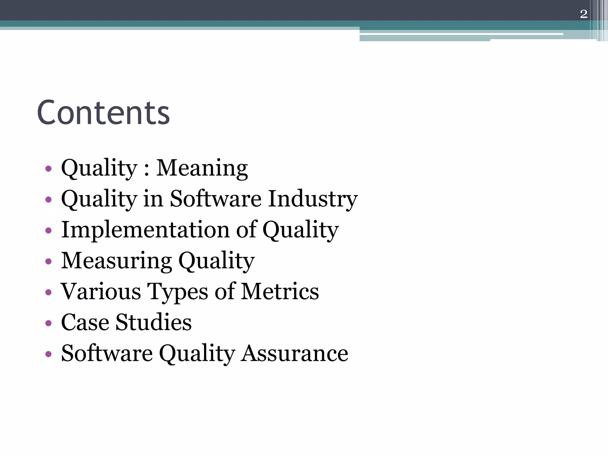 2

Contents
•
•
•
•
•
•
•

Quality : Meaning
Quality in Software Industry
Implementation of Quality
Measuring Quality
Various Types of Metrics
Case Studies
Software Quality Assurance

 