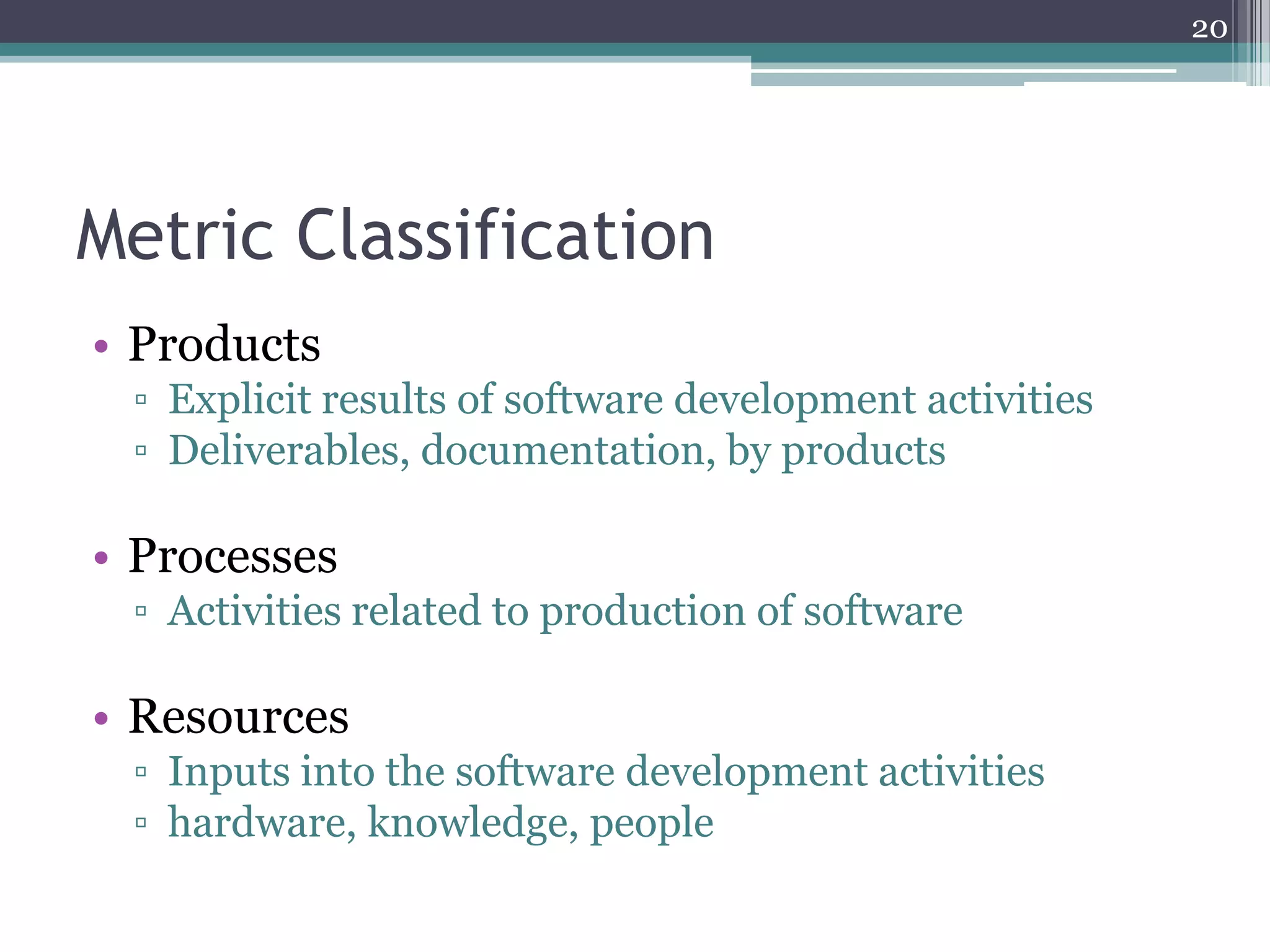 20

Metric Classification
• Products
▫ Explicit results of software development activities
▫ Deliverables, documentation, by products

• Processes
▫ Activities related to production of software

• Resources
▫ Inputs into the software development activities
▫ hardware, knowledge, people

 