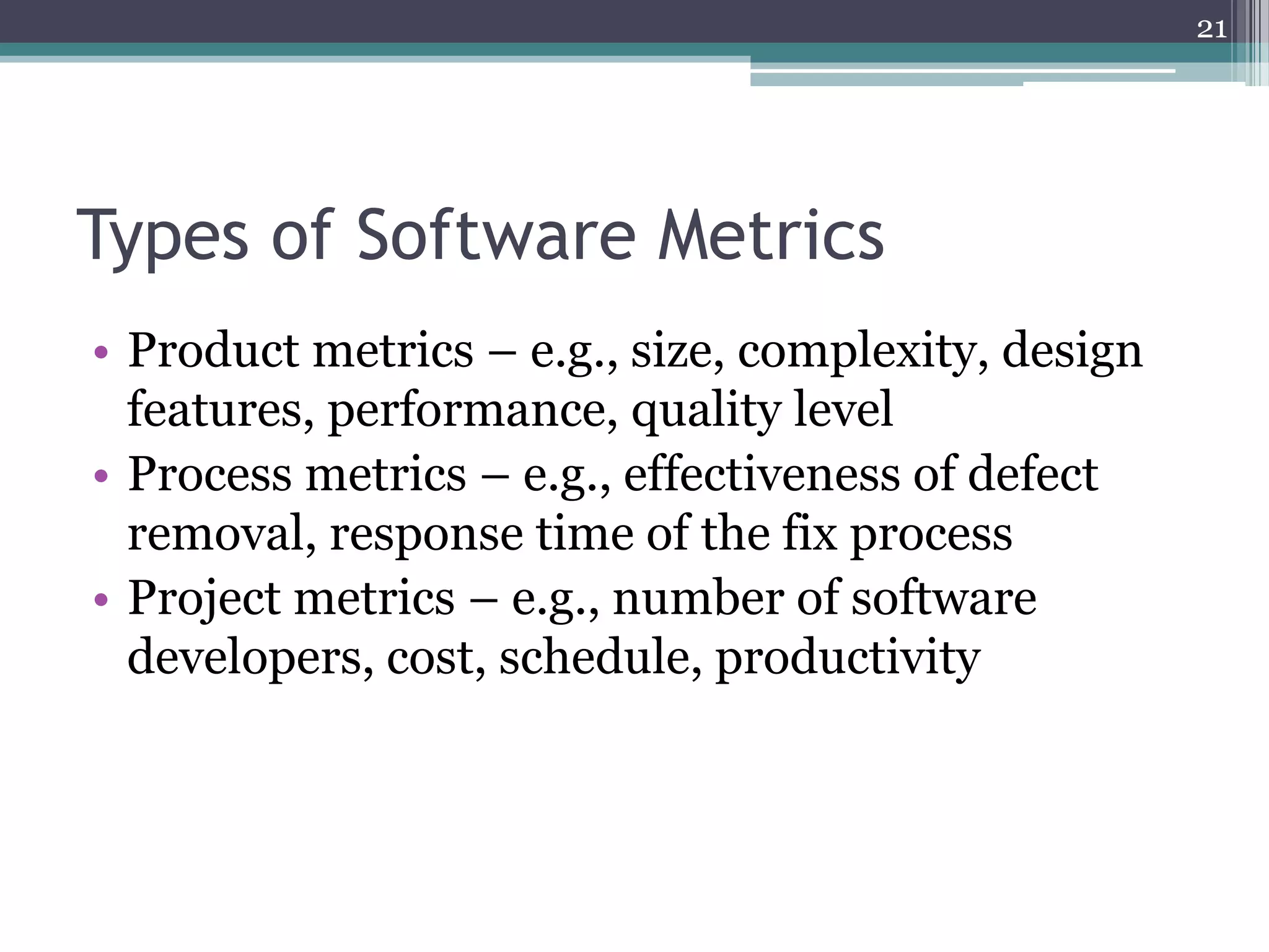 21

Types of Software Metrics
• Product metrics – e.g., size, complexity, design
features, performance, quality level
• Process metrics – e.g., effectiveness of defect
removal, response time of the fix process
• Project metrics – e.g., number of software
developers, cost, schedule, productivity

 
