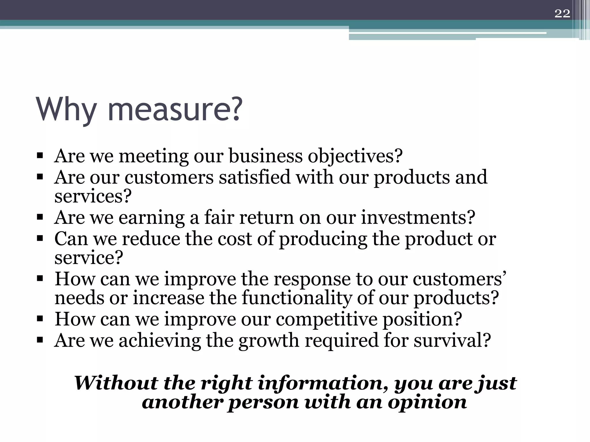 22

Why measure?
 Are we meeting our business objectives?
 Are our customers satisfied with our products and
services?
 Are we earning a fair return on our investments?
 Can we reduce the cost of producing the product or
service?
 How can we improve the response to our customers’
needs or increase the functionality of our products?
 How can we improve our competitive position?
 Are we achieving the growth required for survival?
Without the right information, you are just
another person with an opinion

 