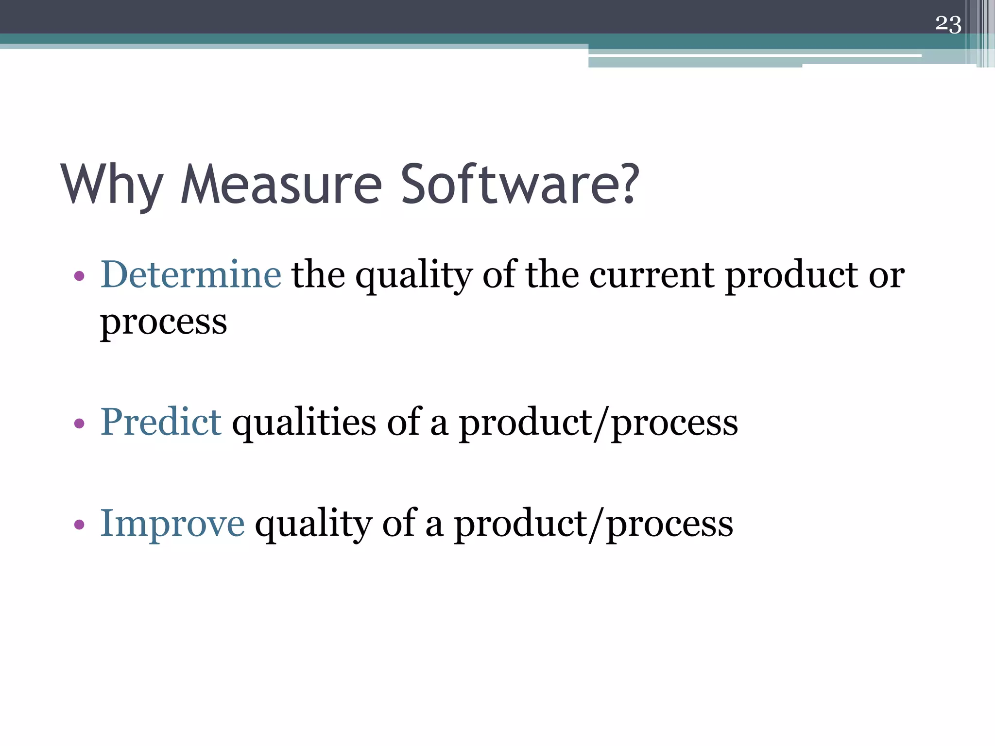 23

Why Measure Software?
• Determine the quality of the current product or
process

• Predict qualities of a product/process
• Improve quality of a product/process

 