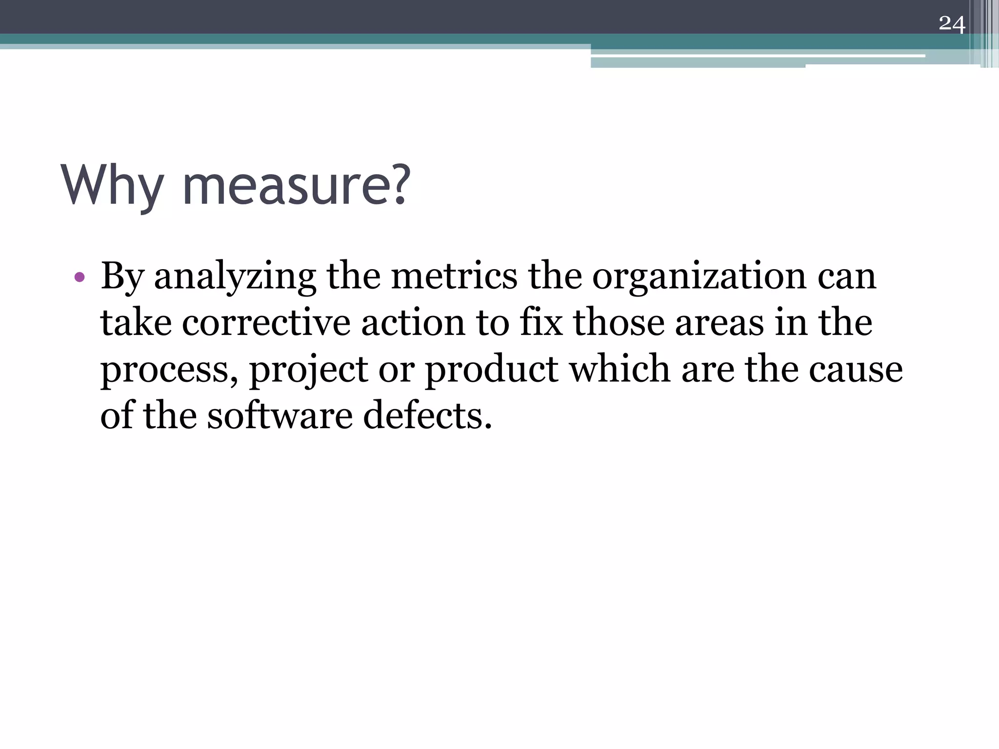 24

Why measure?
• By analyzing the metrics the organization can
take corrective action to fix those areas in the
process, project or product which are the cause
of the software defects.

 