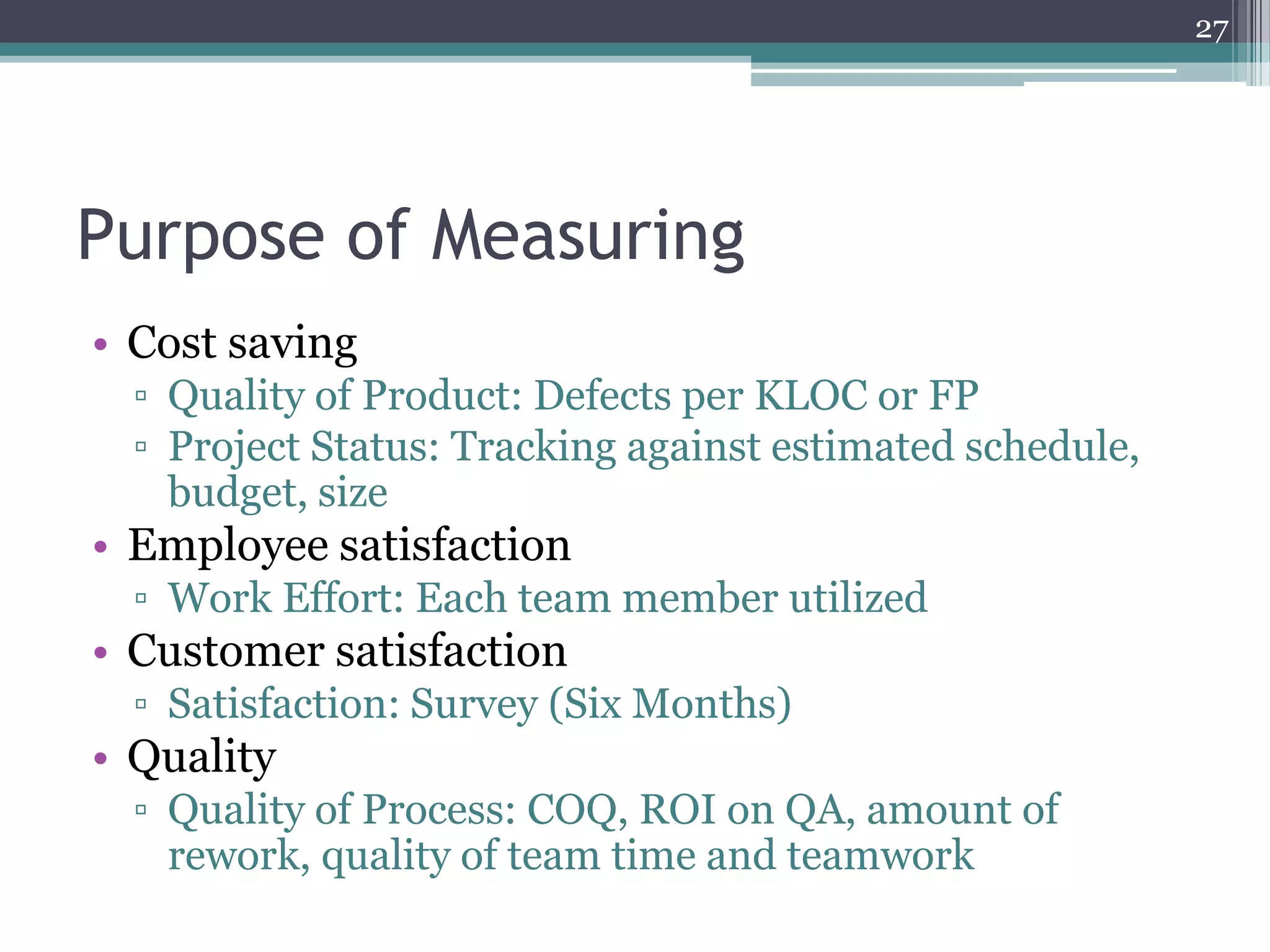 27

Purpose of Measuring
• Cost saving
▫ Quality of Product: Defects per KLOC or FP
▫ Project Status: Tracking against estimated schedule,
budget, size

• Employee satisfaction
▫ Work Effort: Each team member utilized

• Customer satisfaction
▫ Satisfaction: Survey (Six Months)

• Quality
▫ Quality of Process: COQ, ROI on QA, amount of
rework, quality of team time and teamwork

 