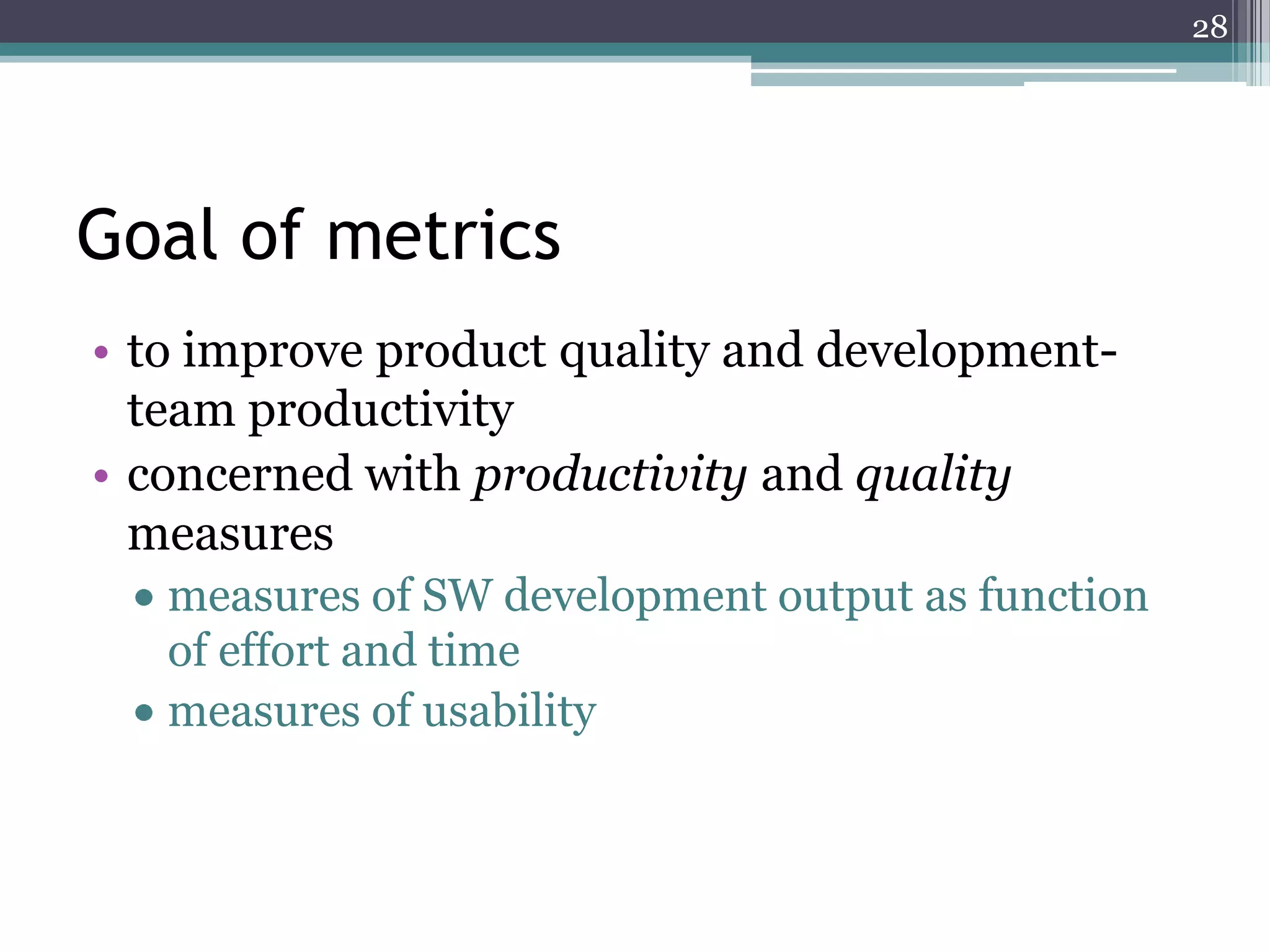 28

Goal of metrics
• to improve product quality and developmentteam productivity
• concerned with productivity and quality
measures
measures of SW development output as function
of effort and time
measures of usability

 
