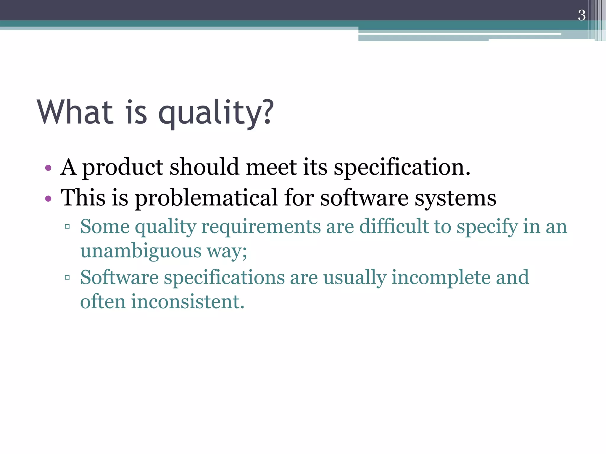 3

What is quality?
• A product should meet its specification.
• This is problematical for software systems
▫ Some quality requirements are difficult to specify in an
unambiguous way;
▫ Software specifications are usually incomplete and
often inconsistent.

 