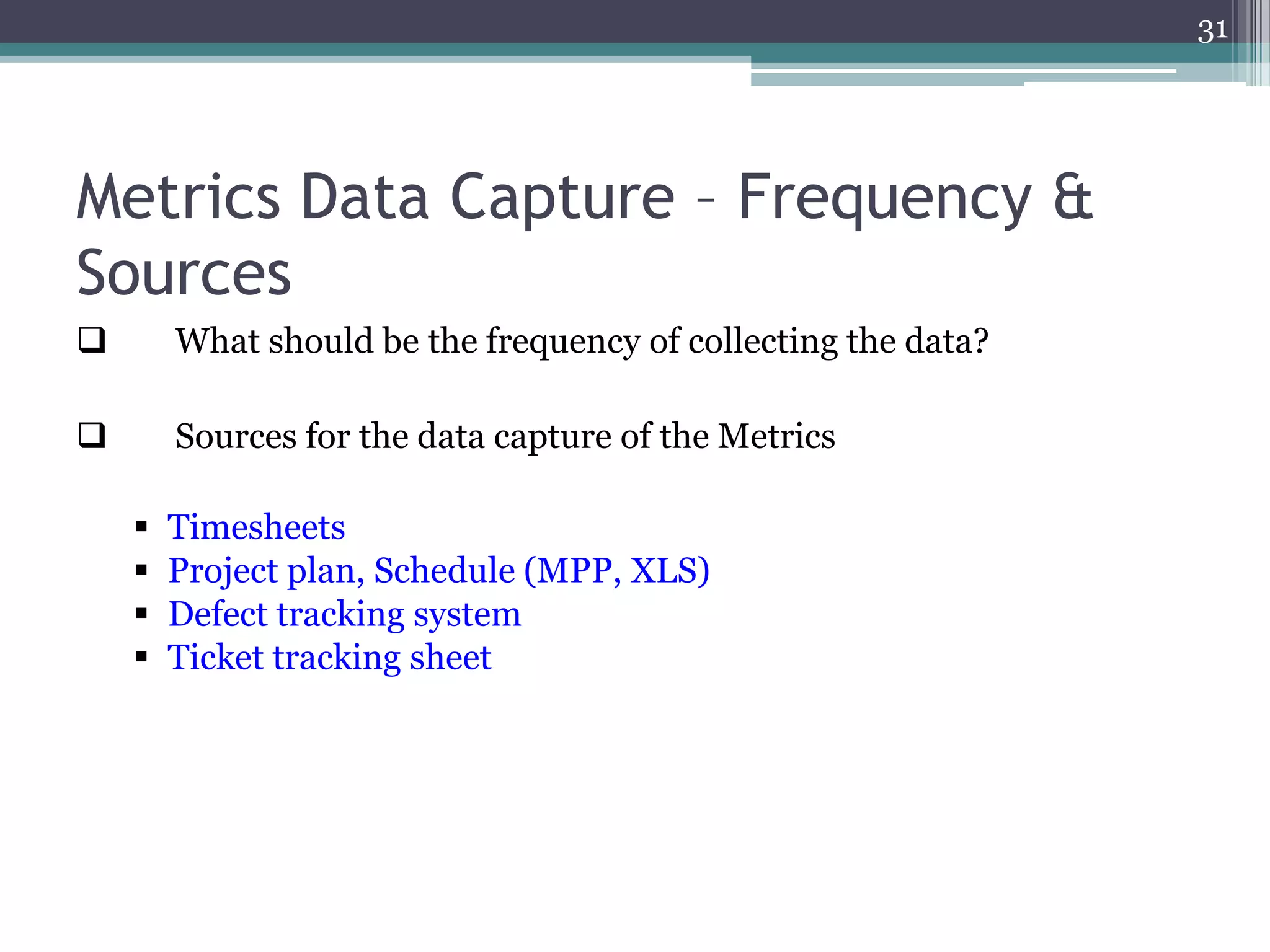 31

Metrics Data Capture – Frequency &
Sources


What should be the frequency of collecting the data?



Sources for the data capture of the Metrics





Timesheets
Project plan, Schedule (MPP, XLS)
Defect tracking system
Ticket tracking sheet

 
