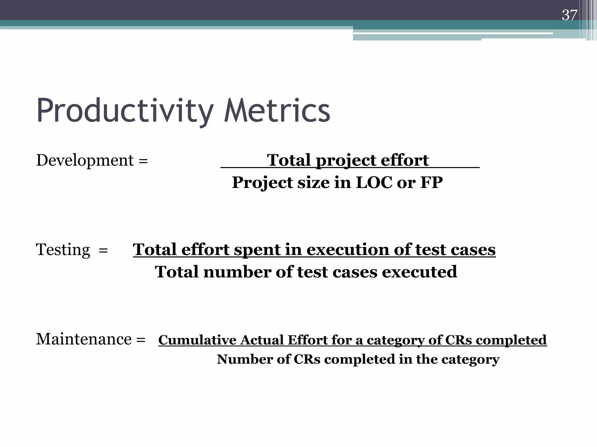 37

Productivity Metrics
Development =

Testing =

____Total project effort ____
Project size in LOC or FP

Total effort spent in execution of test cases
Total number of test cases executed

Maintenance =

Cumulative Actual Effort for a category of CRs completed
Number of CRs completed in the category

 