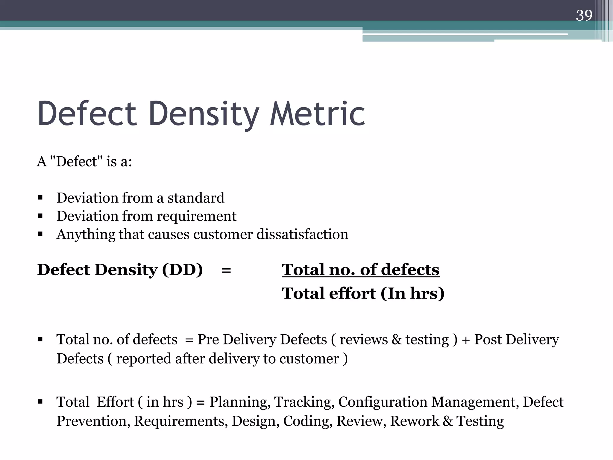 39

Defect Density Metric
A "Defect" is a:
 Deviation from a standard
 Deviation from requirement
 Anything that causes customer dissatisfaction

Defect Density (DD)

=

Total no. of defects
Total effort (In hrs)

 Total no. of defects = Pre Delivery Defects ( reviews & testing ) + Post Delivery
Defects ( reported after delivery to customer )
 Total Effort ( in hrs ) = Planning, Tracking, Configuration Management, Defect
Prevention, Requirements, Design, Coding, Review, Rework & Testing

 