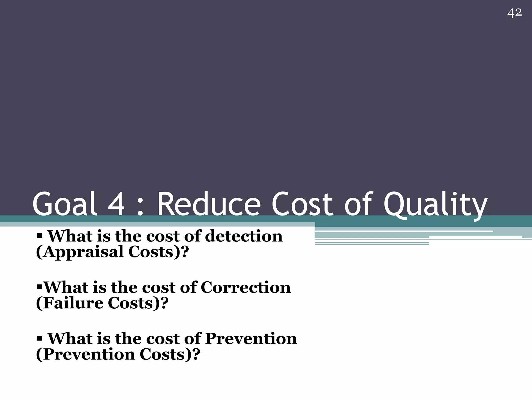 42

Goal 4 : Reduce Cost of Quality
 What is the cost of detection
(Appraisal Costs)?
What is the cost of Correction
(Failure Costs)?
 What is the cost of Prevention
(Prevention Costs)?

 