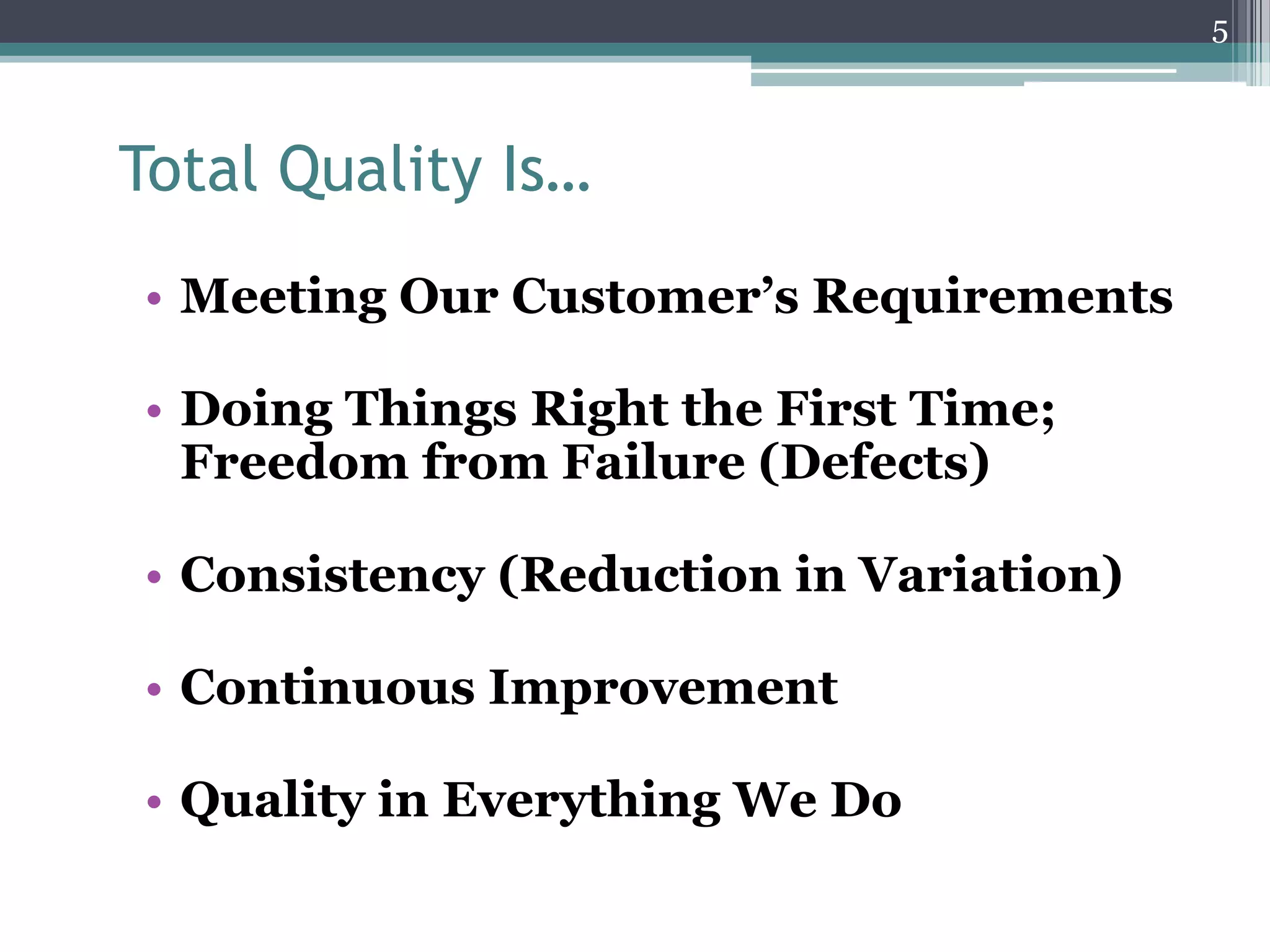 5

Total Quality Is…
• Meeting Our Customer’s Requirements
• Doing Things Right the First Time;
Freedom from Failure (Defects)
• Consistency (Reduction in Variation)
• Continuous Improvement

• Quality in Everything We Do

 