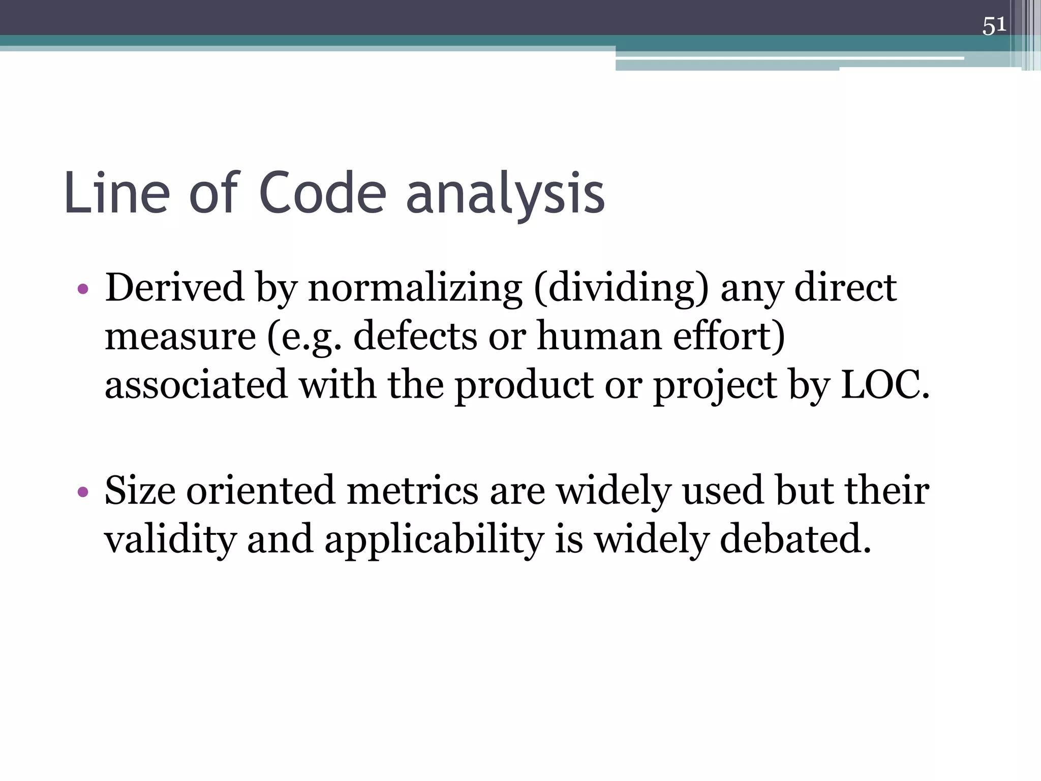 51

Line of Code analysis
• Derived by normalizing (dividing) any direct
measure (e.g. defects or human effort)
associated with the product or project by LOC.
• Size oriented metrics are widely used but their
validity and applicability is widely debated.

 