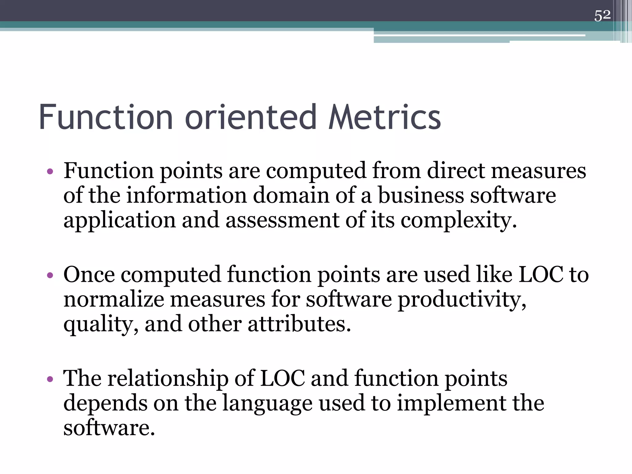 52

Function oriented Metrics
• Function points are computed from direct measures
of the information domain of a business software
application and assessment of its complexity.

• Once computed function points are used like LOC to
normalize measures for software productivity,
quality, and other attributes.
• The relationship of LOC and function points
depends on the language used to implement the
software.

 