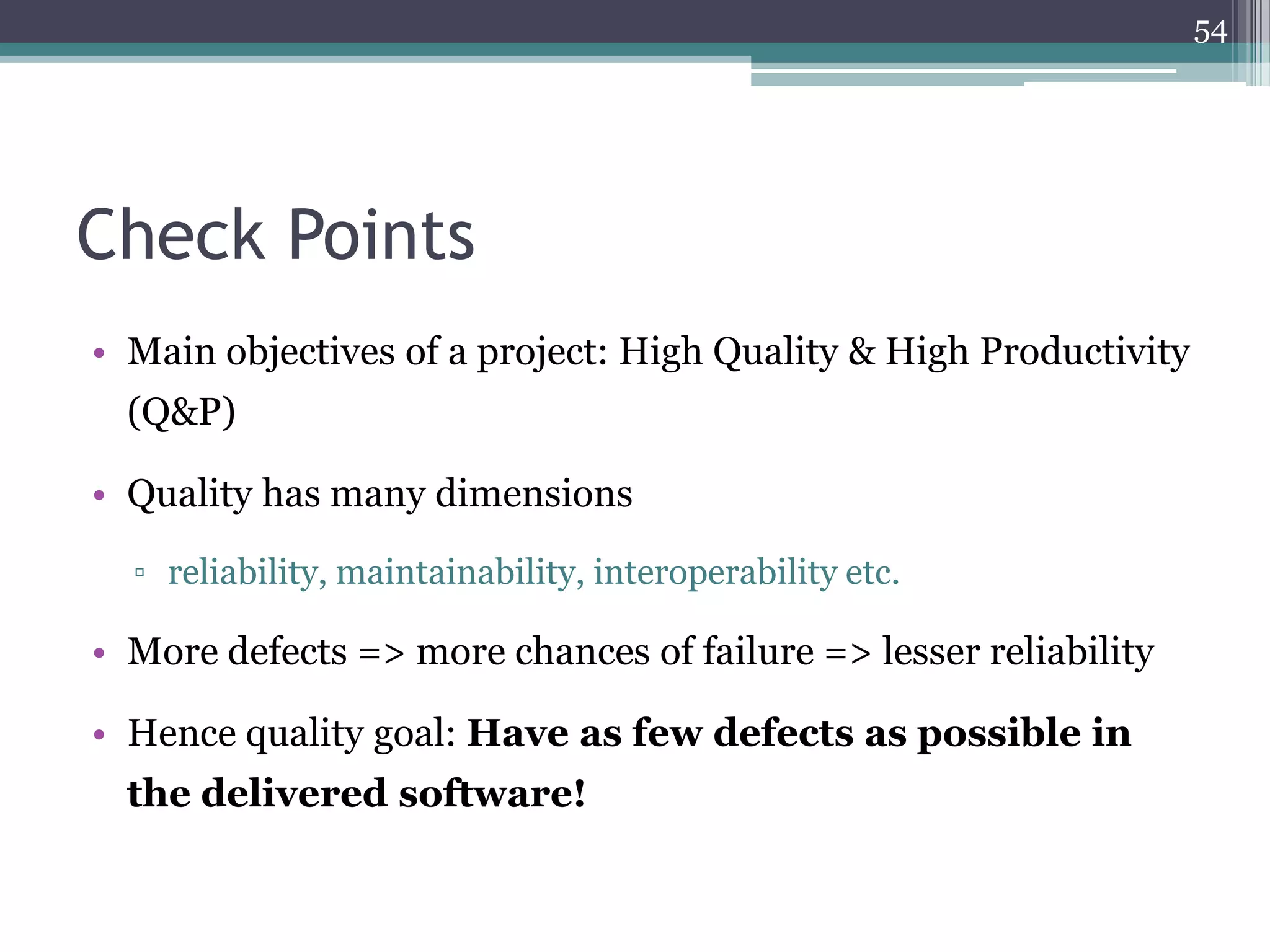 54

Check Points
• Main objectives of a project: High Quality & High Productivity
(Q&P)
• Quality has many dimensions
▫ reliability, maintainability, interoperability etc.

• More defects => more chances of failure => lesser reliability
• Hence quality goal: Have as few defects as possible in
the delivered software!

 