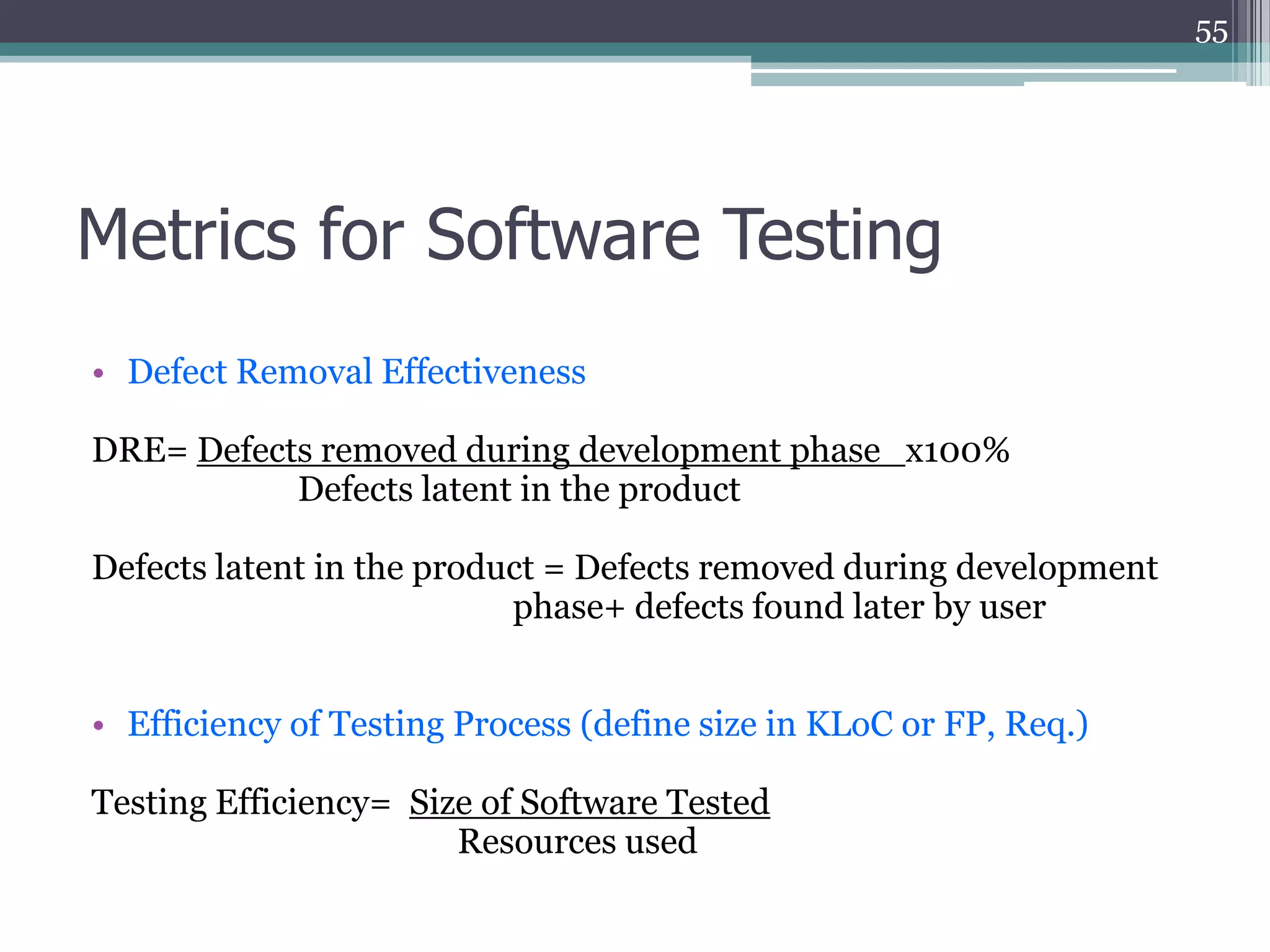 55

Metrics for Software Testing
• Defect Removal Effectiveness
DRE= Defects removed during development phase x100%
Defects latent in the product
Defects latent in the product = Defects removed during development
phase+ defects found later by user
• Efficiency of Testing Process (define size in KLoC or FP, Req.)
Testing Efficiency= Size of Software Tested
Resources used

 