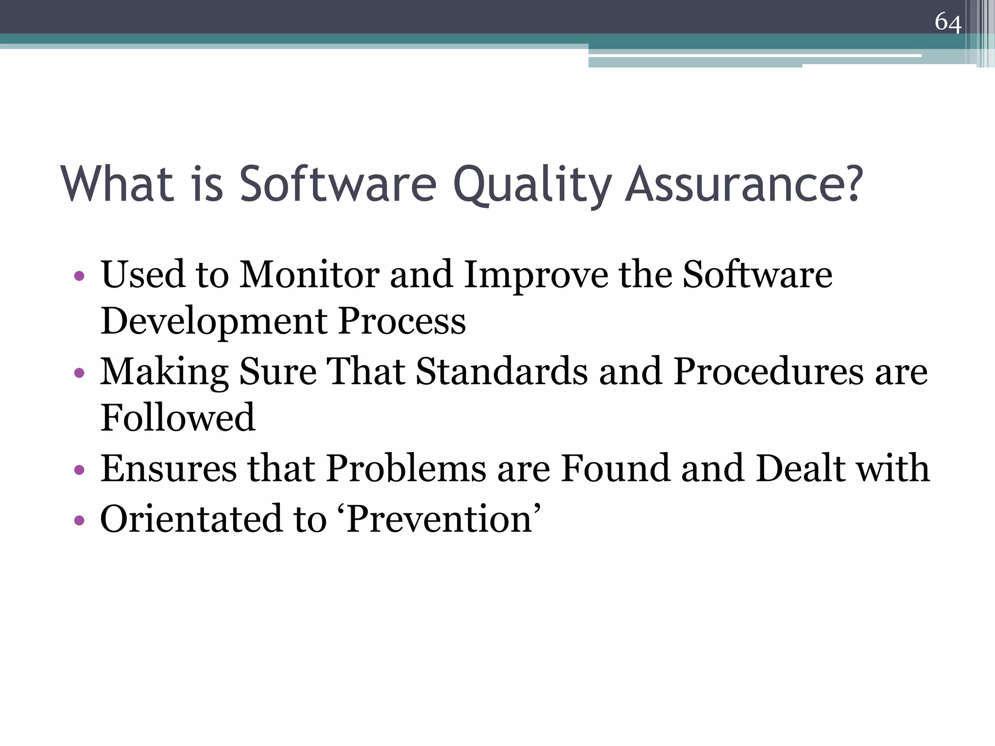 64

What is Software Quality Assurance?
• Used to Monitor and Improve the Software
Development Process
• Making Sure That Standards and Procedures are
Followed
• Ensures that Problems are Found and Dealt with
• Orientated to ‘Prevention’

 