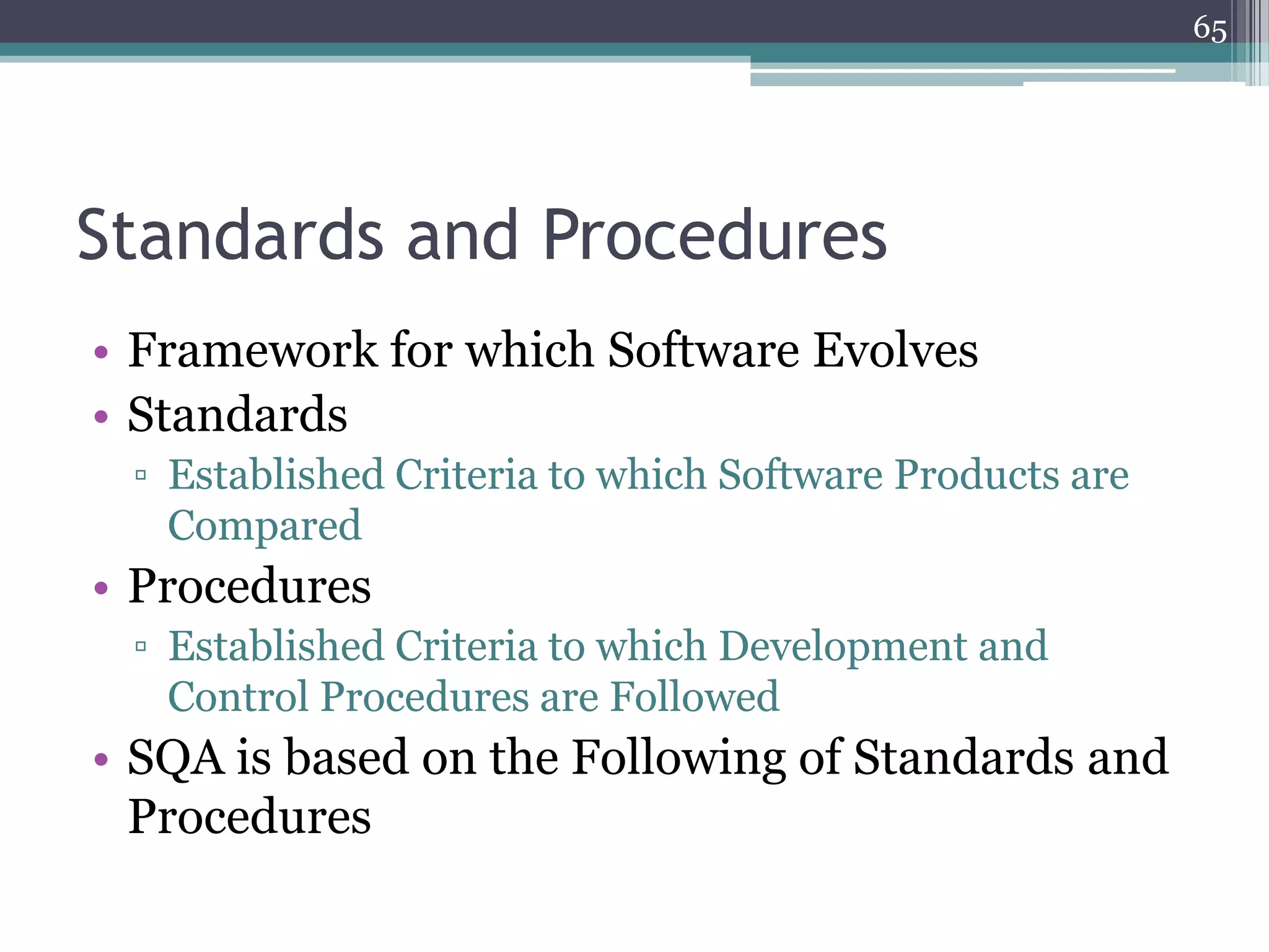 65

Standards and Procedures
• Framework for which Software Evolves
• Standards
▫ Established Criteria to which Software Products are
Compared

• Procedures
▫ Established Criteria to which Development and
Control Procedures are Followed

• SQA is based on the Following of Standards and
Procedures

 