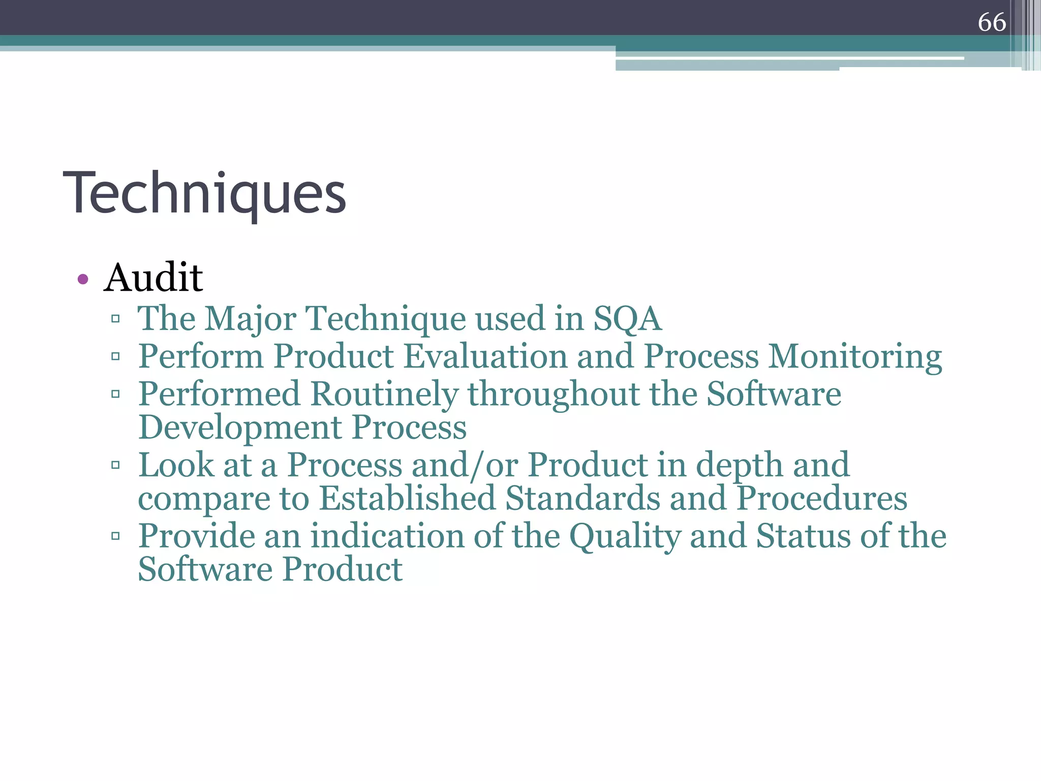 66

Techniques
• Audit

▫ The Major Technique used in SQA
▫ Perform Product Evaluation and Process Monitoring
▫ Performed Routinely throughout the Software
Development Process
▫ Look at a Process and/or Product in depth and
compare to Established Standards and Procedures
▫ Provide an indication of the Quality and Status of the
Software Product

 
