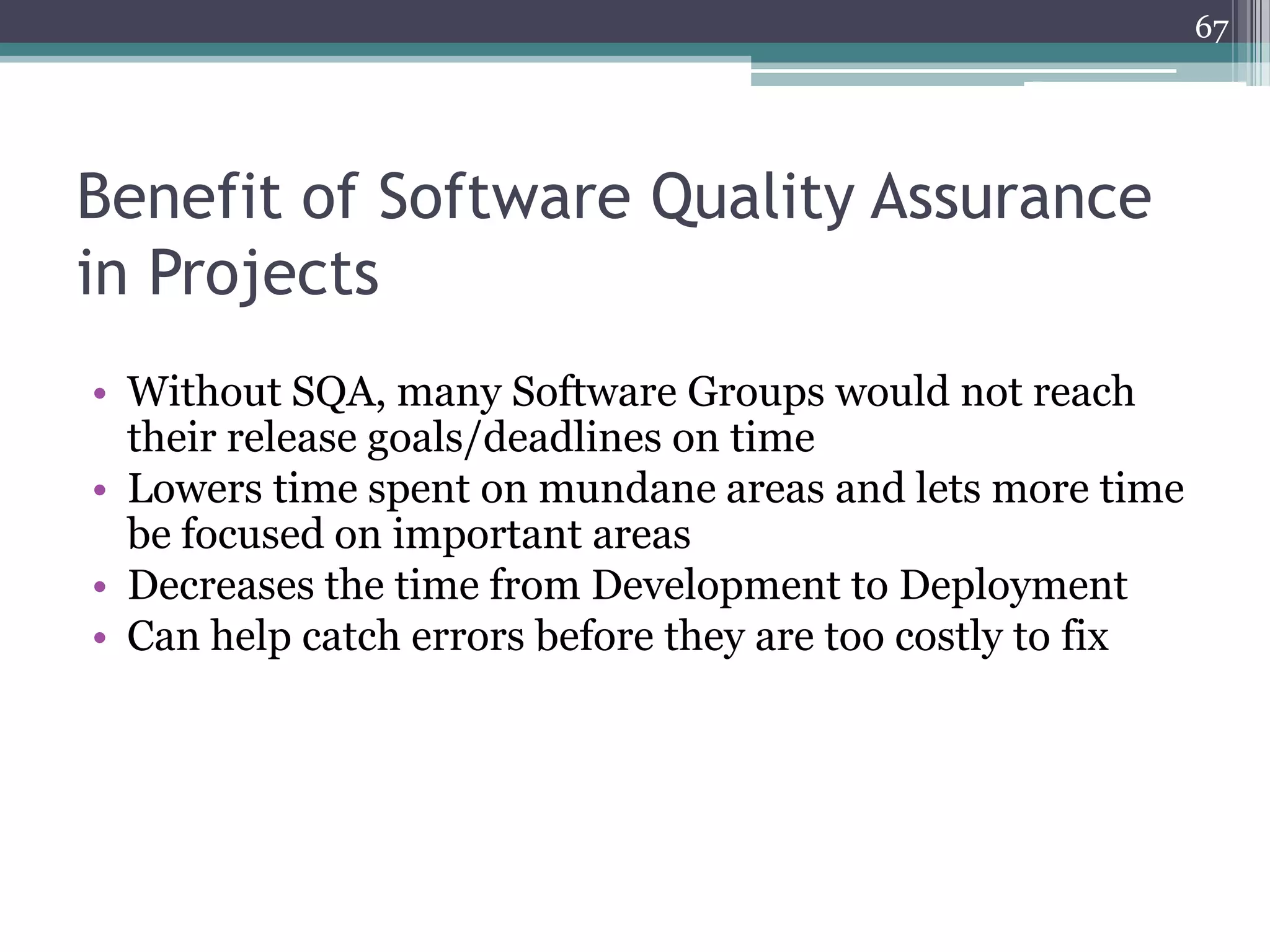 67

Benefit of Software Quality Assurance
in Projects
• Without SQA, many Software Groups would not reach
their release goals/deadlines on time
• Lowers time spent on mundane areas and lets more time
be focused on important areas
• Decreases the time from Development to Deployment
• Can help catch errors before they are too costly to fix

 