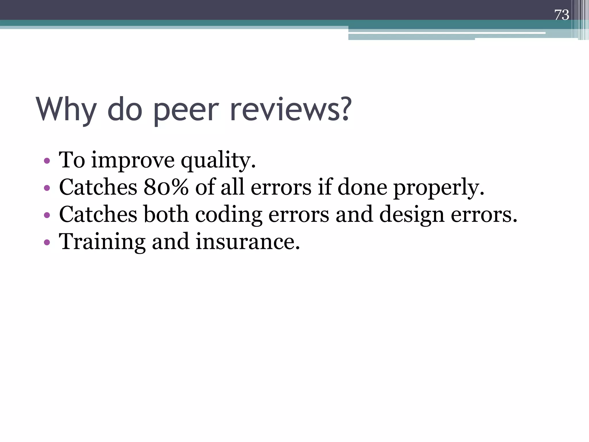 73

Why do peer reviews?
•
•
•
•

To improve quality.
Catches 80% of all errors if done properly.
Catches both coding errors and design errors.
Training and insurance.

 