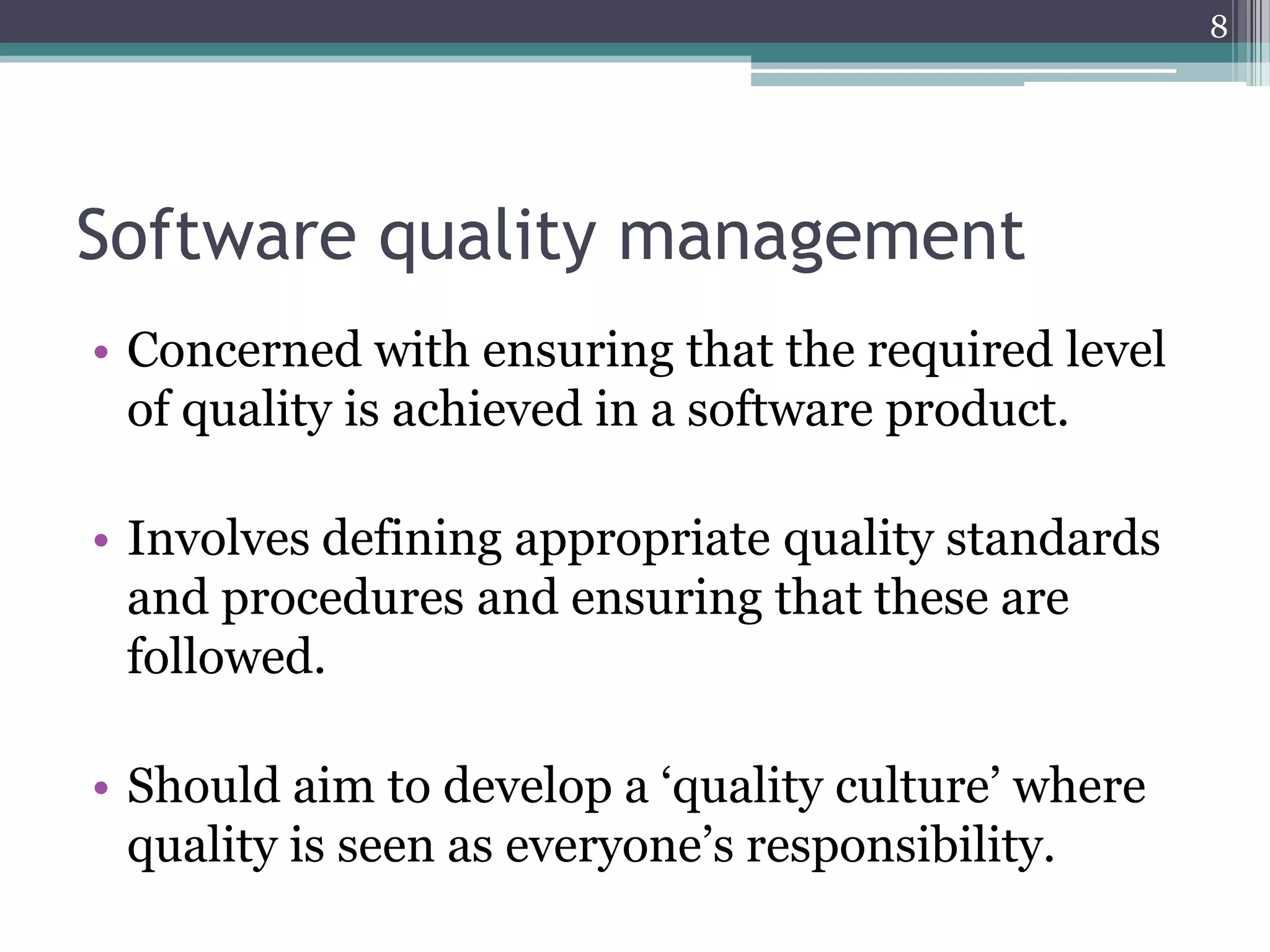 8

Software quality management
• Concerned with ensuring that the required level
of quality is achieved in a software product.
• Involves defining appropriate quality standards
and procedures and ensuring that these are
followed.
• Should aim to develop a ‘quality culture’ where
quality is seen as everyone’s responsibility.

 