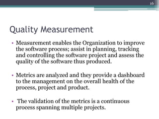 16

Quality Measurement
• Measurement enables the Organization to improve
the software process; assist in planning, tracking
and controlling the software project and assess the
quality of the software thus produced.
• Metrics are analyzed and they provide a dashboard
to the management on the overall health of the
process, project and product.
• The validation of the metrics is a continuous
process spanning multiple projects.

 