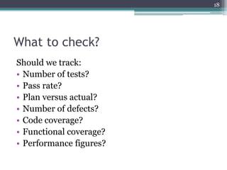 18

What to check?
Should we track:
• Number of tests?
• Pass rate?
• Plan versus actual?
• Number of defects?
• Code coverage?
• Functional coverage?
• Performance figures?

 