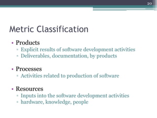 20

Metric Classification
• Products
▫ Explicit results of software development activities
▫ Deliverables, documentation, by products

• Processes
▫ Activities related to production of software

• Resources
▫ Inputs into the software development activities
▫ hardware, knowledge, people

 