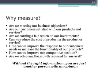22

Why measure?
 Are we meeting our business objectives?
 Are our customers satisfied with our products and
services?
 Are we earning a fair return on our investments?
 Can we reduce the cost of producing the product or
service?
 How can we improve the response to our customers’
needs or increase the functionality of our products?
 How can we improve our competitive position?
 Are we achieving the growth required for survival?
Without the right information, you are just
another person with an opinion

 