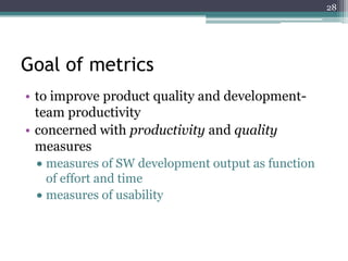 28

Goal of metrics
• to improve product quality and developmentteam productivity
• concerned with productivity and quality
measures
measures of SW development output as function
of effort and time
measures of usability

 