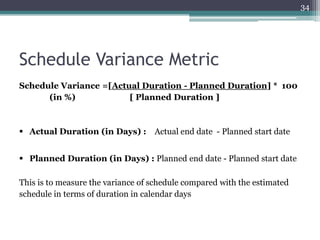 34

Schedule Variance Metric
Schedule Variance =[Actual Duration - Planned Duration] * 100
(in %)
[ Planned Duration ]

 Actual Duration (in Days) : Actual end date - Planned start date
 Planned Duration (in Days) : Planned end date - Planned start date
This is to measure the variance of schedule compared with the estimated
schedule in terms of duration in calendar days

 