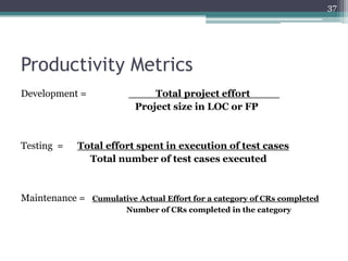 37

Productivity Metrics
Development =

Testing =

____Total project effort ____
Project size in LOC or FP

Total effort spent in execution of test cases
Total number of test cases executed

Maintenance =

Cumulative Actual Effort for a category of CRs completed
Number of CRs completed in the category

 