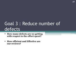 38

Goal 3 : Reduce number of
defects
 How many defects are we getting
with respect to the effort spent?
 How efficient and Effective are
our reviews?

 