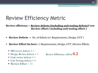 40

Review Efficiency Metric
Review efficiency = Review defects (including unit testing defects)*100
Review effort ( including unit testing effort )
 Review Defects = No. of defects in ( Requirements, Design, CUT )
 Review Effort (in hrs) = ( Requirements, Design, CUT ) Review Efforts





SRS review defects = 1
Design Review defects = 1
Code review defects = 1
Unit Testing defects = 0

 Review Effort = 15

Review Efficiency will be

0.2

 
