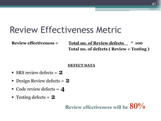 41

Review Effectiveness Metric
Review effectiveness =

Total no. of Review defects
* 100
Total no. of defects ( Review + Testing )

DEFECT DATA

 SRS review defects =

2

 Design Review defects =
 Code review defects =

 Testing defects =

2

4

2
Review effectiveness will be

80%

 
