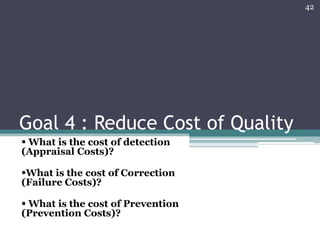 42

Goal 4 : Reduce Cost of Quality
 What is the cost of detection
(Appraisal Costs)?
What is the cost of Correction
(Failure Costs)?
 What is the cost of Prevention
(Prevention Costs)?

 