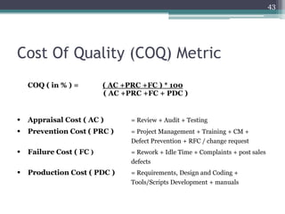 43

Cost Of Quality (COQ) Metric
COQ ( in % ) =

( AC +PRC +FC ) * 100
( AC +PRC +FC + PDC )



Appraisal Cost ( AC )

= Review + Audit + Testing



Prevention Cost ( PRC )

= Project Management + Training + CM +
Defect Prevention + RFC / change request



Failure Cost ( FC )

= Rework + Idle Time + Complaints + post sales
defects



Production Cost ( PDC )

= Requirements, Design and Coding +
Tools/Scripts Development + manuals

 