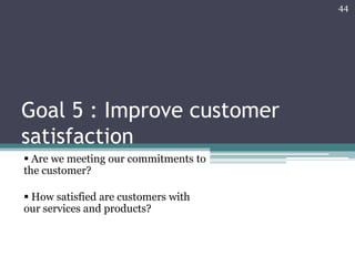 44

Goal 5 : Improve customer
satisfaction
 Are we meeting our commitments to
the customer?
 How satisfied are customers with
our services and products?

 