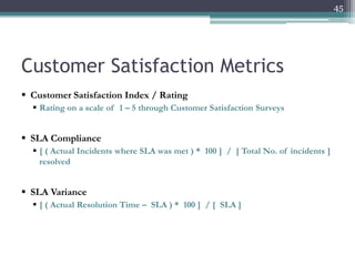 45

Customer Satisfaction Metrics
 Customer Satisfaction Index / Rating
 Rating on a scale of 1 – 5 through Customer Satisfaction Surveys

 SLA Compliance
 [ ( Actual Incidents where SLA was met ) * 100 ] / [ Total No. of incidents ]
resolved

 SLA Variance
 [ ( Actual Resolution Time – SLA ) * 100 ] / [ SLA ]

 