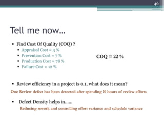 46

Tell me now…
 Find Cost Of Quality (COQ) ?





Appraisal Cost = 3 %
Prevention Cost = 7 %
Production Cost = 78 %
Failure Cost = 12 %

COQ = 22 %

 Review efficiency in a project is 0.1, what does it mean?
One Review defect has been detected after spending 10 hours of review efforts



Defect Density helps in……
Reducing rework and controlling effort variance and schedule variance

 